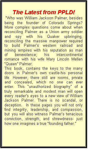 Text Box: The Latest from PPLD!
 �Who was William Jackson Palmer, besides being the founder of Colorado Springs?  More complex questions come about when reconciling Palmer as a Union army soldier and spy with his Quaker upbringing; reconciling the massive manpower required to build Palmer�s western railroad and mining empires with his reputation as man of benevolence; his intercontinental romance with his wife Mary Lincoln Mellen �Queen� Palmer.       
This book, contains the keys to the many doors in Palmer�s own castle-his personal life. However, there still are rooms, private and concealed, which no one can ever enter. This �unauthorized biography� of a truly remarkable and modest man will open every reader�s eyes to a new view of William Jackson Palmer. There is no scandal, or deception.  In these pages you will not only find integrity, leadership, and compassion, but you will also witness Palmer�s tenacious conviction, strength, and shrewdness- just how one imagines a true �founding father.�
