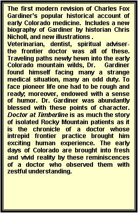 Text Box: The first modern revision of Charles Fox Gardiner�s popular historical account of early Colorado medicine.  Includes a new biography of Gardiner by historian Chris Nicholl, and new illustrations .
Veterinarian, dentist, spiritual adviser- the frontier doctor was all of these. Traveling paths newly hewn into the early Colorado mountain wilds, Dr.   Gardiner found himself facing many a strange medical situation, many an odd duty. To face pioneer life one had to be rough and ready; moreover, endowed with a sense of humor. Dr. Gardiner was abundantly blessed with these points of character. Doctor at Timberline is as much the story of isolated Rocky Mountain patients as it is the chronicle of a doctor whose intrepid frontier practice brought him exciting human experience. The early days of Colorado are brought into fresh and vivid reality by these reminiscences of a doctor who observed them with zestful understanding.

