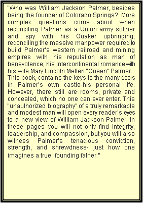Text Box: �Who was William Jackson Palmer, besides being the founder of Colorado Springs?  More complex questions come about when reconciling Palmer as a Union army soldier and spy with his Quaker upbringing; reconciling the massive manpower required to build Palmer�s western railroad and mining empires with his reputation as man of benevolence; his intercontinental romance with his wife Mary Lincoln Mellen �Queen� Palmer.       
This book, contains the keys to the many doors in Palmer�s own castle-his personal life. However, there still are rooms, private and concealed, which no one can ever enter. This �unauthorized biography� of a truly remarkable and modest man will open every reader�s eyes to a new view of William Jackson Palmer. In these pages you will not only find integrity, leadership, and compassion, but you will also witness Palmer�s tenacious conviction, strength, and shrewdness- just how one imagines a true �founding father.�
