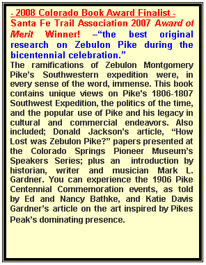 Text Box: - 2008 Colorado Book Award Finalist -
Santa Fe Trail Association 2007 Award of Merit Winner! ��the best original research on Zebulon Pike during the bicentennial celebration.�
The ramifications of Zebulon Montgomery Pike�s Southwestern expedition were, in every sense of the word, immense. This book contains unique views on Pike's 1806-1807 Southwest Expedition, the politics of the time, and the popular use of Pike and his legacy in cultural and commercial endeavors. Also included; Donald Jackson�s article, �How Lost was Zebulon Pike?� papers presented at the Colorado Springs Pioneer Museum�s Speakers Series; plus an  introduction by historian, writer and musician Mark L. Gardner. You can experience the 1906 Pike Centennial Commemoration events, as told by Ed and Nancy Bathke, and Katie Davis Gardner�s article on the art inspired by Pikes Peak�s dominating presence.
