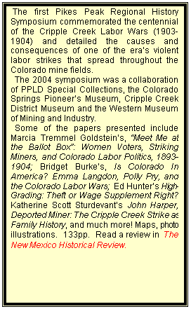 Text Box:  The first Pikes Peak Regional History Symposium commemorated the centennial of the Cripple Creek Labor Wars (1903-1904) and detailed the causes and consequences of one of the era�s violent labor strikes that spread throughout the Colorado mine fields. 
  The 2004 symposium was a collaboration of PPLD Special Collections, the Colorado Springs Pioneer�s Museum, Cripple Creek District Museum and the Western Museum of Mining and Industry.  
  Some of the papers presented include Marcia Tremmel Goldstein�s, �Meet Me at the Ballot Box�: Women Voters, Striking Miners, and Colorado Labor Politics, 1893-1904; Bridget Burke�s, Is Colorado In America? Emma Langdon, Polly Pry, and the Colorado Labor Wars;  Ed Hunter�s High-Grading: Theft or Wage Supplement Right?  Katherine Scott Sturdevant�s John Harper, Deported Miner: The Cripple Creek Strike as Family History, and much more! Maps, photo illustrations.  133pp.  Read a review in  The New Mexico Historical Review.
